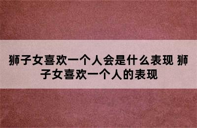 狮子女喜欢一个人会是什么表现 狮子女喜欢一个人的表现